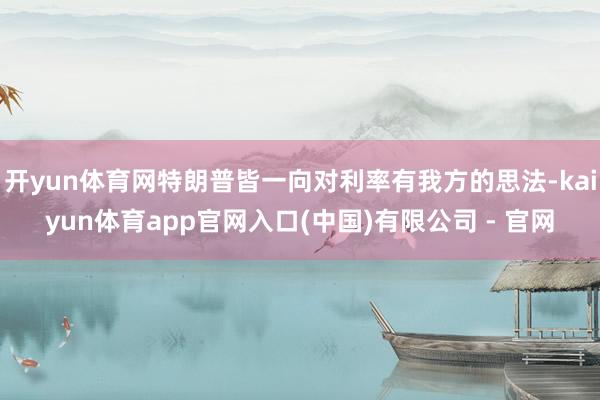 开yun体育网特朗普皆一向对利率有我方的思法-kaiyun体育app官网入口(中国)有限公司 - 官网