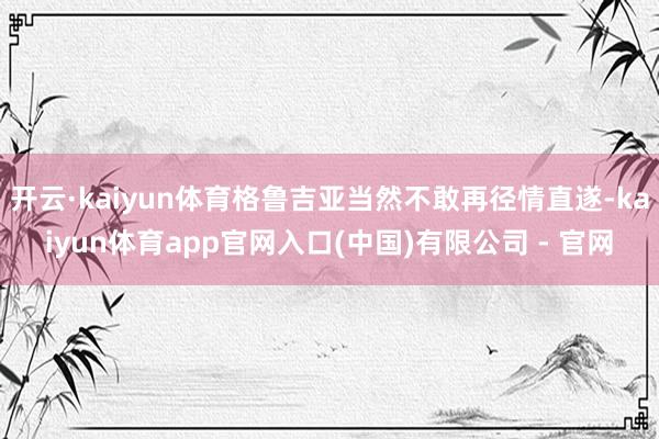 开云·kaiyun体育格鲁吉亚当然不敢再径情直遂-kaiyun体育app官网入口(中国)有限公司 - 官网