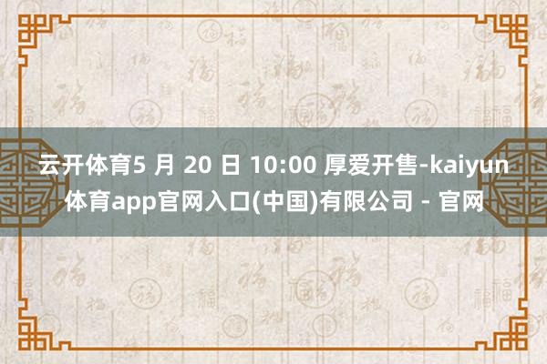 云开体育5 月 20 日 10:00 厚爱开售-kaiyun体育app官网入口(中国)有限公司 - 官网