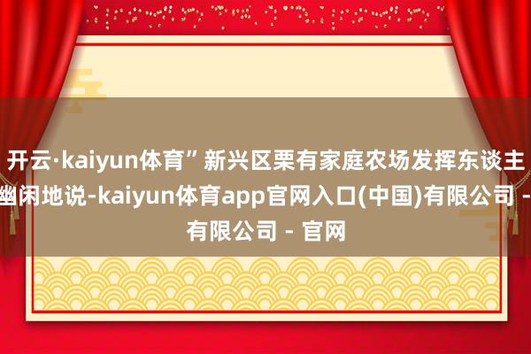 开云·kaiyun体育”新兴区栗有家庭农场发挥东谈主栗有幽闲地说-kaiyun体育app官网入口(中国)有限公司 - 官网
