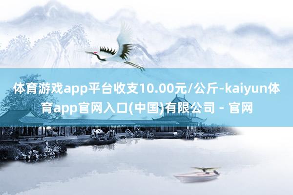 体育游戏app平台收支10.00元/公斤-kaiyun体育app官网入口(中国)有限公司 - 官网