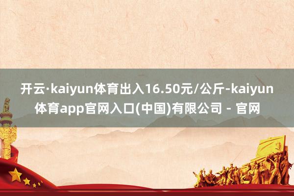 开云·kaiyun体育出入16.50元/公斤-kaiyun体育app官网入口(中国)有限公司 - 官网