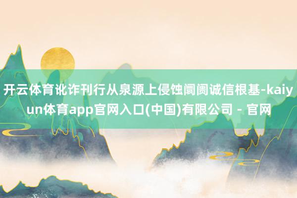 开云体育讹诈刊行从泉源上侵蚀阛阓诚信根基-kaiyun体育app官网入口(中国)有限公司 - 官网