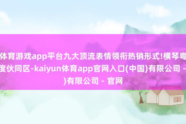 体育游戏app平台九大顶流表情领衔热销形式!横琴粤澳深度伙同区-kaiyun体育app官网入口(中国)有限公司 - 官网