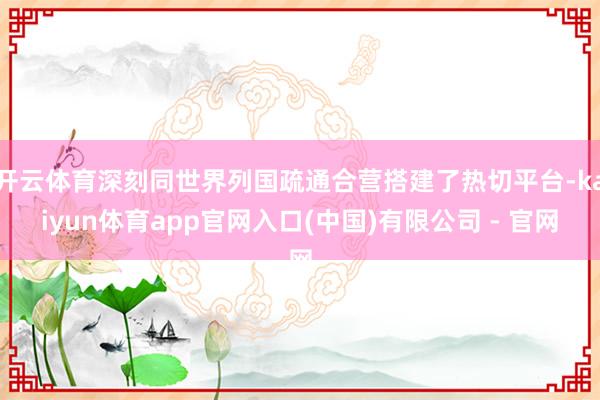 开云体育深刻同世界列国疏通合营搭建了热切平台-kaiyun体育app官网入口(中国)有限公司 - 官网