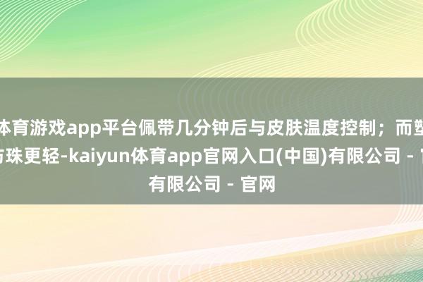 体育游戏app平台佩带几分钟后与皮肤温度控制;而塑料仿珠更轻-kaiyun体育app官网入口(中国)有限公司 - 官网