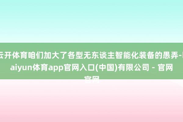 云开体育咱们加大了各型无东谈主智能化装备的愚弄-kaiyun体育app官网入口(中国)有限公司 - 官网