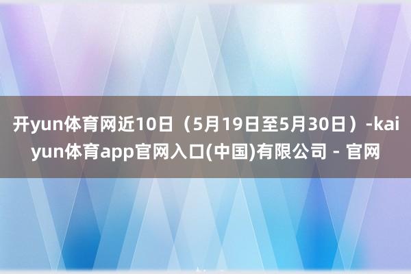 开yun体育网近10日（5月19日至5月30日）-kaiyun体育app官网入口(中国)有限公司 - 官网