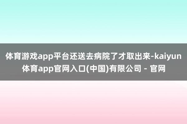 体育游戏app平台还送去病院了才取出来-kaiyun体育app官网入口(中国)有限公司 - 官网
