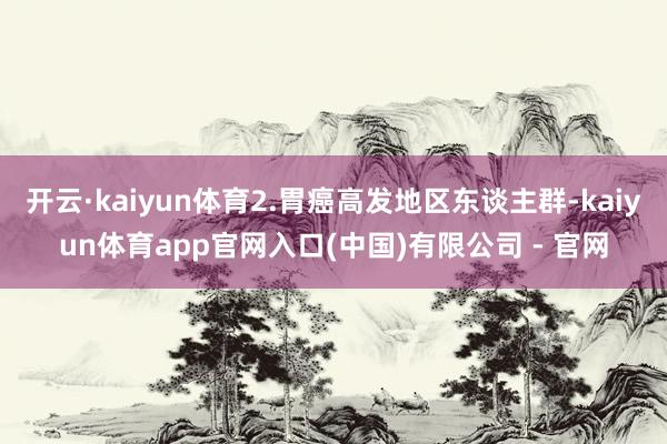 开云·kaiyun体育2.胃癌高发地区东谈主群-kaiyun体育app官网入口(中国)有限公司 - 官网