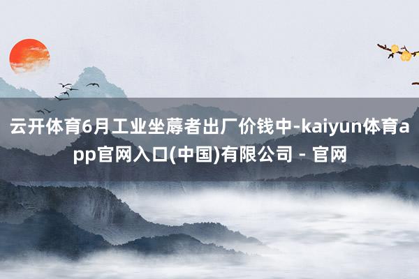 云开体育6月工业坐蓐者出厂价钱中-kaiyun体育app官网入口(中国)有限公司 - 官网