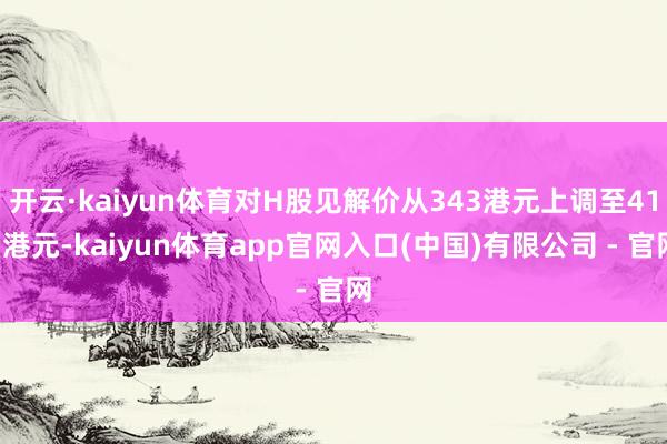 开云·kaiyun体育对H股见解价从343港元上调至411港元-kaiyun体育app官网入口(中国)有限公司 - 官网