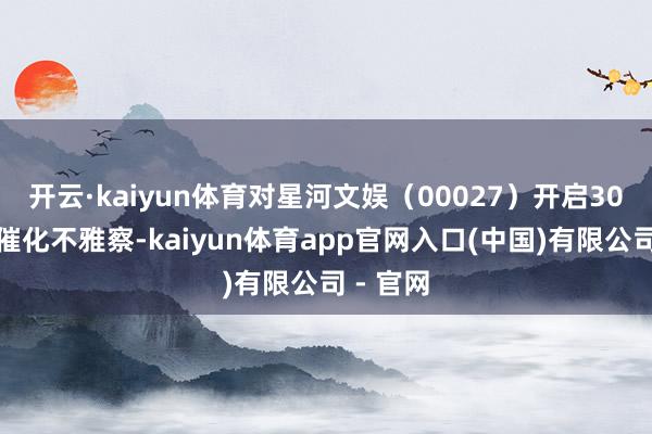 开云·kaiyun体育对星河文娱（00027）开启30天正面催化不雅察-kaiyun体育app官网入口(中国)有限公司 - 官网