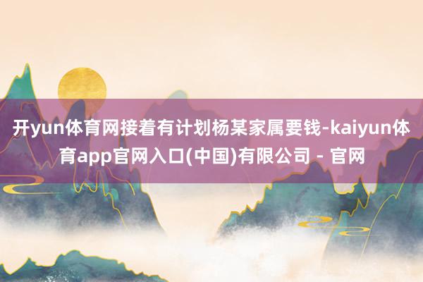 开yun体育网接着有计划杨某家属要钱-kaiyun体育app官网入口(中国)有限公司 - 官网