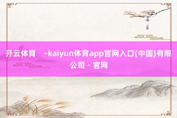 开云体育    -kaiyun体育app官网入口(中国)有限公司 - 官网