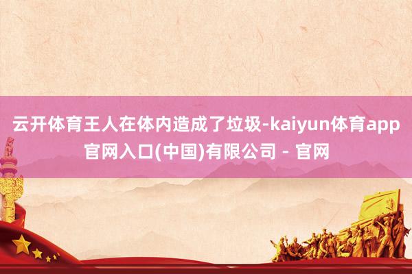 云开体育王人在体内造成了垃圾-kaiyun体育app官网入口(中国)有限公司 - 官网