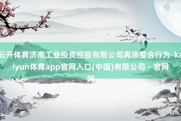 云开体育济南工业投资控股有限公司再添整合行为-kaiyun体育app官网入口(中国)有限公司 - 官网