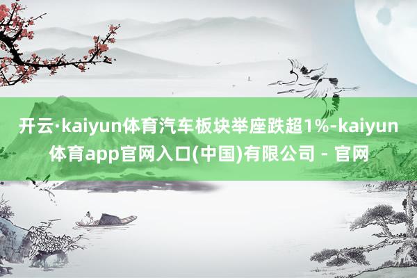 开云·kaiyun体育汽车板块举座跌超1%-kaiyun体育app官网入口(中国)有限公司 - 官网