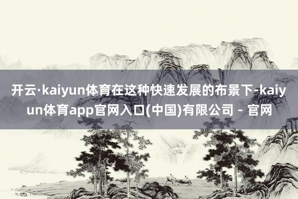 开云·kaiyun体育在这种快速发展的布景下-kaiyun体育app官网入口(中国)有限公司 - 官网