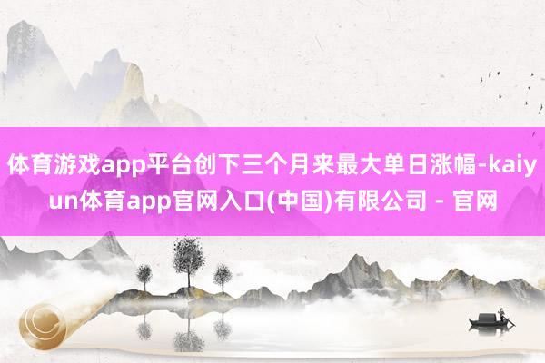 体育游戏app平台创下三个月来最大单日涨幅-kaiyun体育app官网入口(中国)有限公司 - 官网
