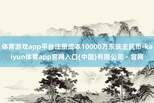 体育游戏app平台注册成本10000万东谈主民币-kaiyun体育app官网入口(中国)有限公司 - 官网