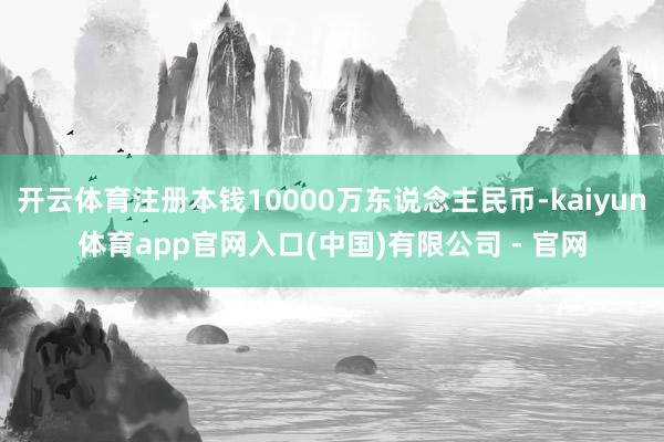 开云体育注册本钱10000万东说念主民币-kaiyun体育app官网入口(中国)有限公司 - 官网