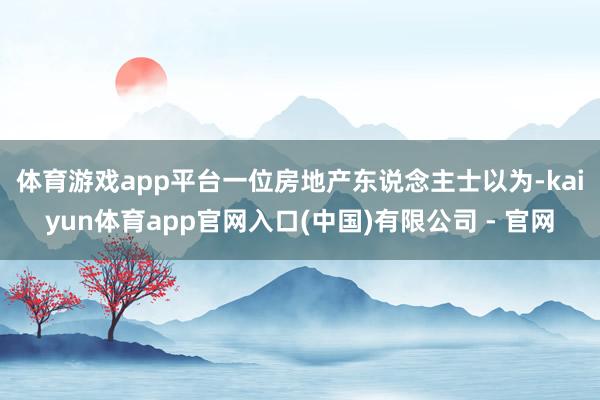 体育游戏app平台　　一位房地产东说念主士以为-kaiyun体育app官网入口(中国)有限公司 - 官网