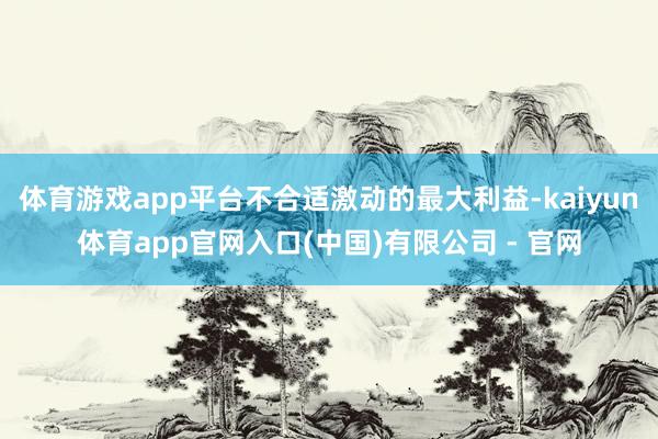 体育游戏app平台不合适激动的最大利益-kaiyun体育app官网入口(中国)有限公司 - 官网