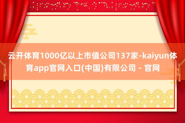 云开体育1000亿以上市值公司137家-kaiyun体育app官网入口(中国)有限公司 - 官网