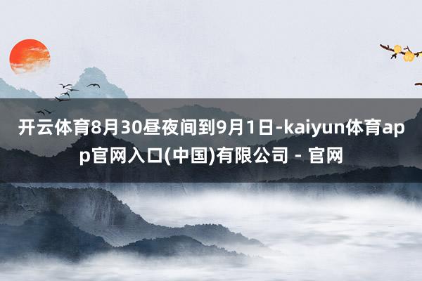 开云体育8月30昼夜间到9月1日-kaiyun体育app官网入口(中国)有限公司 - 官网