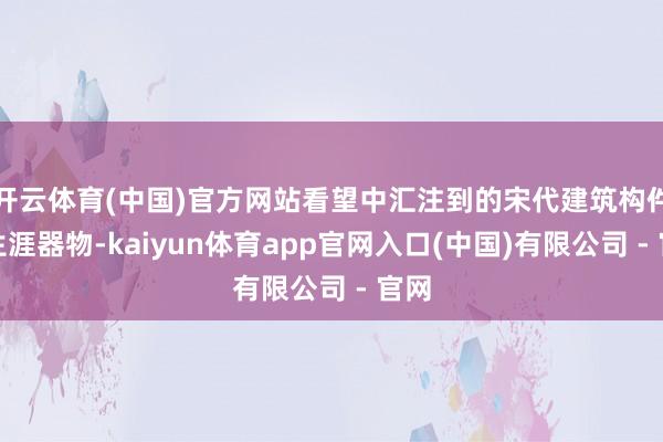 开云体育(中国)官方网站看望中汇注到的宋代建筑构件与生涯器物-kaiyun体育app官网入口(中国)有限公司 - 官网