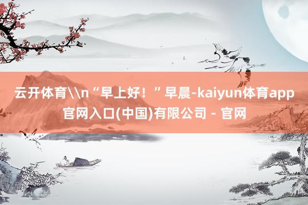 云开体育\n“早上好！”早晨-kaiyun体育app官网入口(中国)有限公司 - 官网