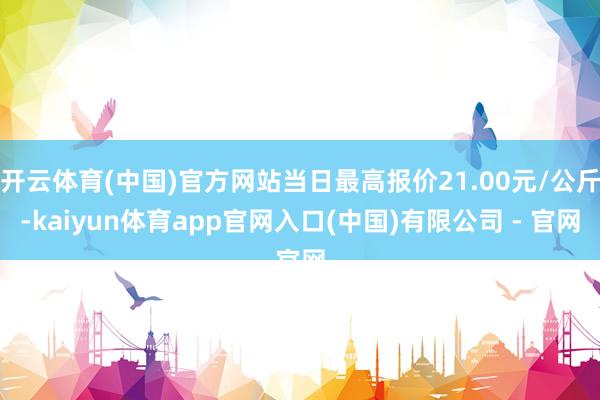 开云体育(中国)官方网站当日最高报价21.00元/公斤-kaiyun体育app官网入口(中国)有限公司 - 官网