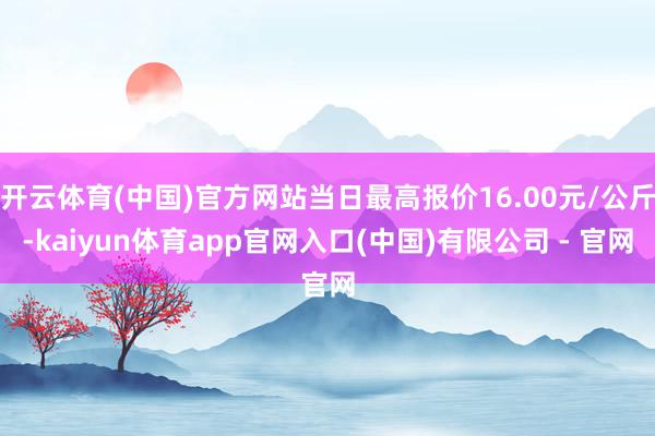 开云体育(中国)官方网站当日最高报价16.00元/公斤-kaiyun体育app官网入口(中国)有限公司 - 官网