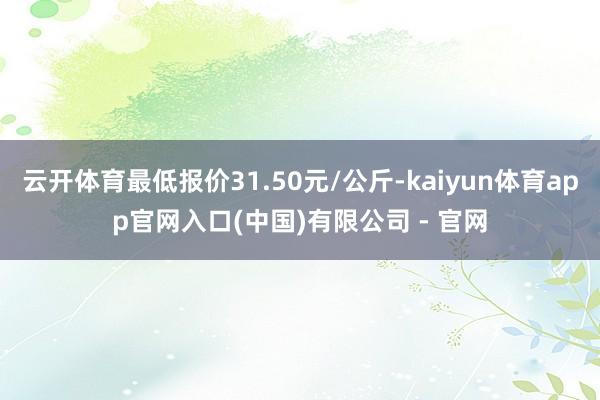 云开体育最低报价31.50元/公斤-kaiyun体育app官网入口(中国)有限公司 - 官网