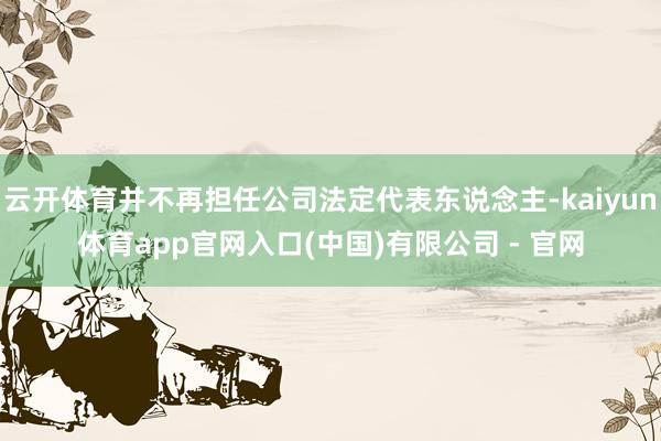 云开体育并不再担任公司法定代表东说念主-kaiyun体育app官网入口(中国)有限公司 - 官网