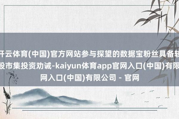 开云体育(中国)官方网站参与探望的数据宝粉丝具备较为丰富的A股市集投资劝诫-kaiyun体育app官网入口(中国)有限公司 - 官网