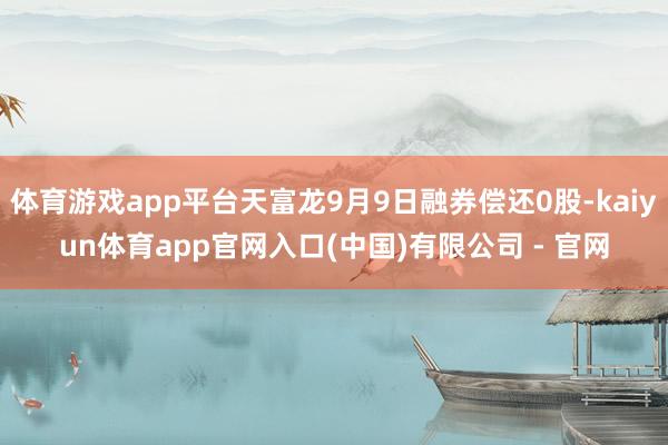 体育游戏app平台天富龙9月9日融券偿还0股-kaiyun体育app官网入口(中国)有限公司 - 官网