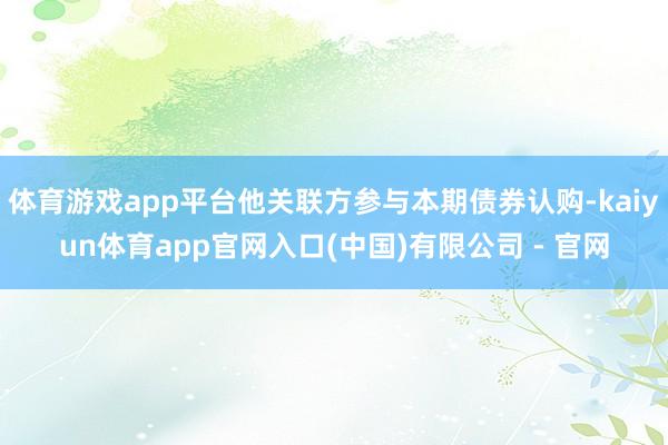 体育游戏app平台他关联方参与本期债券认购-kaiyun体育app官网入口(中国)有限公司 - 官网