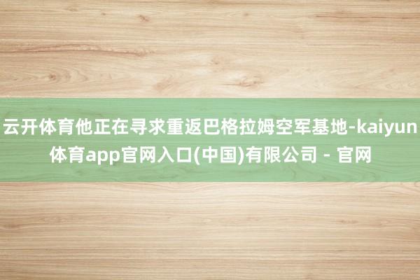 云开体育他正在寻求重返巴格拉姆空军基地-kaiyun体育app官网入口(中国)有限公司 - 官网