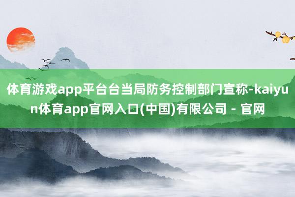 体育游戏app平台台当局防务控制部门宣称-kaiyun体育app官网入口(中国)有限公司 - 官网