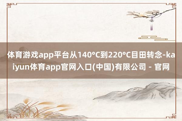 体育游戏app平台从140°C到220°C目田转念-kaiyun体育app官网入口(中国)有限公司 - 官网