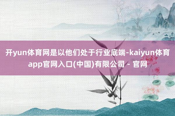 开yun体育网是以他们处于行业底端-kaiyun体育app官网入口(中国)有限公司 - 官网