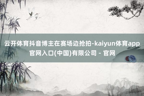 云开体育抖音博主在赛场边抢拍-kaiyun体育app官网入口(中国)有限公司 - 官网
