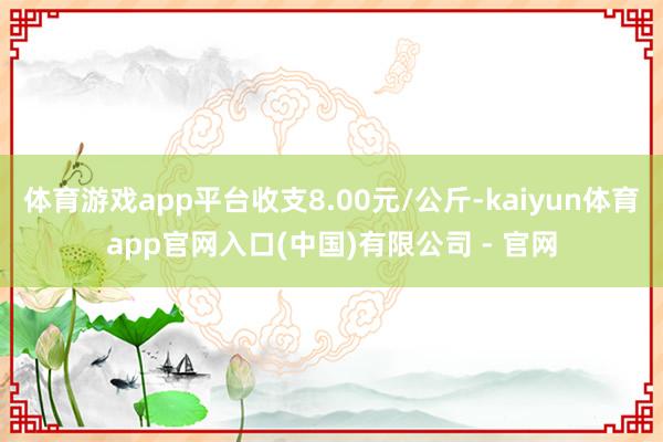 体育游戏app平台收支8.00元/公斤-kaiyun体育app官网入口(中国)有限公司 - 官网