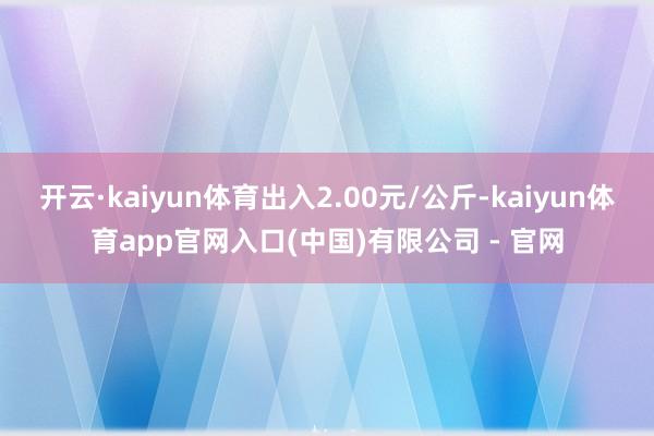 开云·kaiyun体育出入2.00元/公斤-kaiyun体育app官网入口(中国)有限公司 - 官网