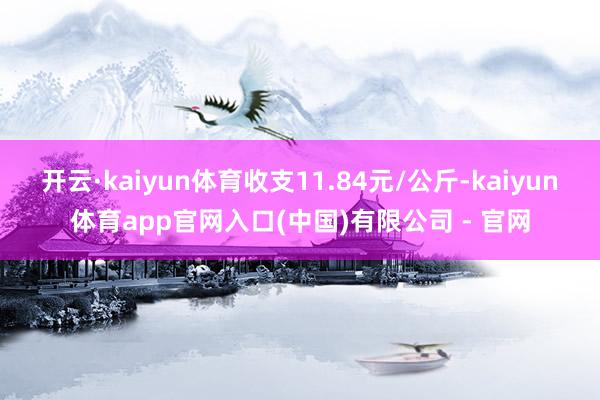 开云·kaiyun体育收支11.84元/公斤-kaiyun体育app官网入口(中国)有限公司 - 官网
