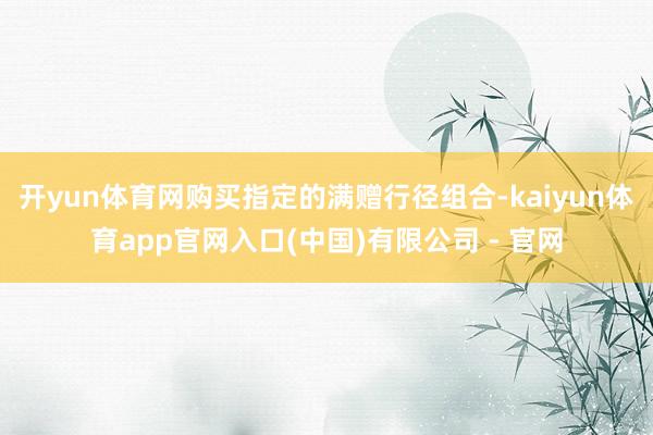 开yun体育网购买指定的满赠行径组合-kaiyun体育app官网入口(中国)有限公司 - 官网