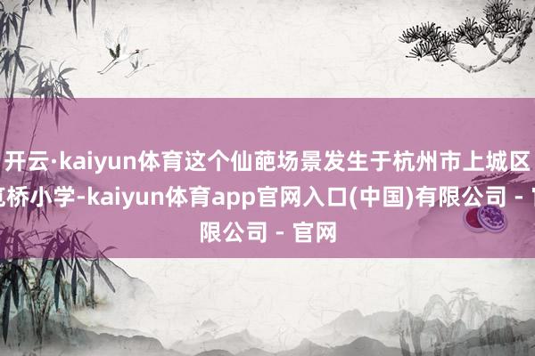 开云·kaiyun体育这个仙葩场景发生于杭州市上城区的笕桥小学-kaiyun体育app官网入口(中国)有限公司 - 官网