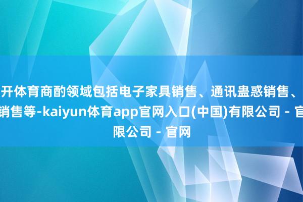 云开体育商酌领域包括电子家具销售、通讯蛊惑销售、玩物销售等-kaiyun体育app官网入口(中国)有限公司 - 官网